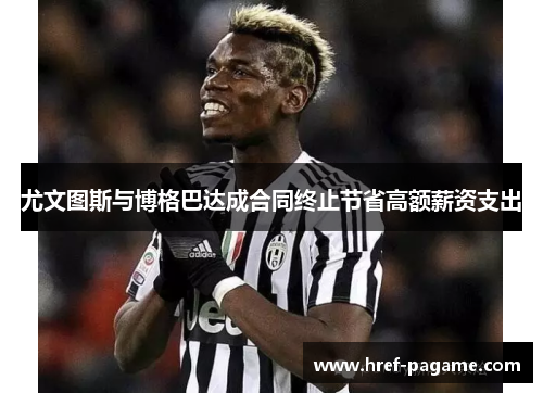 尤文图斯与博格巴达成合同终止节省高额薪资支出