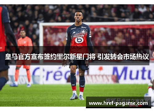 皇马官方宣布签约里尔新星门将 引发转会市场热议